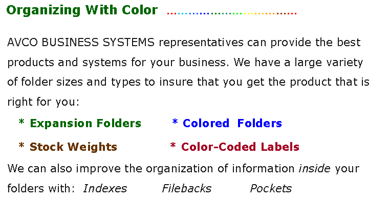 Text Box:  Organizing With Color  AVCO BUSINESS SYSTEMS representatives can provide the best products and systems for your business. We have a large variety of folder sizes and types to insure that you get the product that is right for you:   * Expansion Folders        * Colored  Folders   * Stock Weights              * Color-Coded LabelsWe can also improve the organization of information inside your            folders with:  Indexes         Filebacks          Pockets