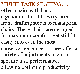 Text Box: MULTI-TASK SEATING.offers chairs with basic ergonomics that fill every need, from  drafting stools to managerial chairs. These chairs are designed for maximum comfort, yet still fit easily into even the most conservative budgets. They offer a variety of adjustments to aid in specific task performance,allowing optimum productivity.
