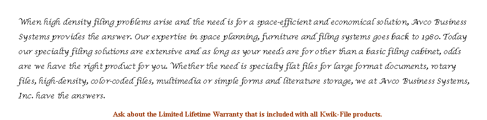 Text Box: When high density filing problems arise and the need is for a space-efficient and economical solution, Avco Business Systems provides the answer. Our expertise in space planning, furniture and filing systems goes back to 1980. Today our specialty filing solutions are extensive and as long as your needs are for other than a basic filing cabinet, odds are we have the right product for you. Whether the need is specialty flat files for large format documents, rotary files, high-density, color-coded files, multimedia or simple forms and literature storage, we at Avco Business Systems, Inc. have the answers.Ask about the Limited Lifetime Warranty that is included with all Kwik-File products.