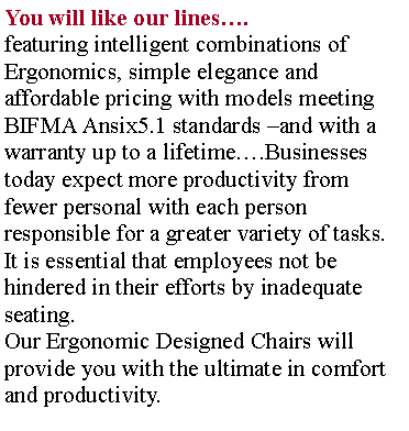 Text Box: You will like our lines.featuring intelligent combinations of Ergonomics, simple elegance and affordable pricing with models meeting BIFMA Ansix5.1 standards and with a warranty up to a lifetime.Businesses today expect more productivity from fewer personal with each person responsible for a greater variety of tasks. It is essential that employees not be hindered in their efforts by inadequate seating.Our Ergonomic Designed Chairs will provide you with the ultimate in comfort and productivity.
