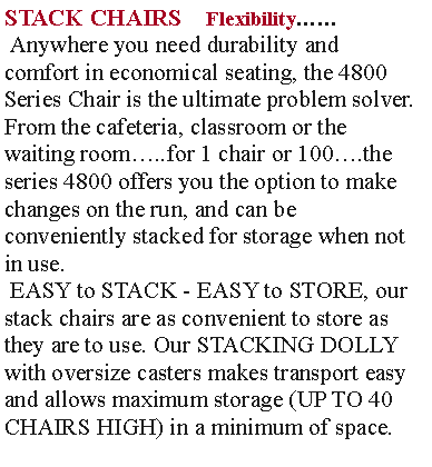 Text Box: STACK CHAIRS    Flexibility Anywhere you need durability and  comfort in economical seating, the 4800 Series Chair is the ultimate problem solver. From the cafeteria, classroom or the waiting room..for 1 chair or 100.the series 4800 offers you the option to make changes on the run, and can be conveniently stacked for storage when not in use. EASY to STACK - EASY to STORE, our stack chairs are as convenient to store as they are to use. Our STACKING DOLLY with oversize casters makes transport easy and allows maximum storage (UP TO 40 CHAIRS HIGH) in a minimum of space.